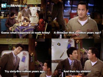 Ross: Guess what happened at work today!
Chandler: A dinosaur died a million years ago?
Ross: Try