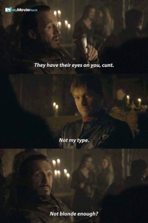 Bronn: They have their eyes on you, cunt.
Jamie: Not my type.
Bronn: Not blonde enough? #quote