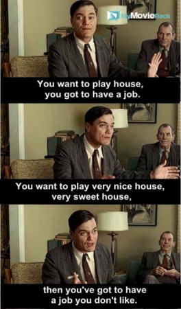 You want to play house you got to have a job. You want to play nice house, very sweet house, then