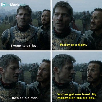Jaime: I want to parley.
Bronn: Parley or a fight.
Jaime: He&#039;s an old man.
Bronn: And you&#039;ve got one