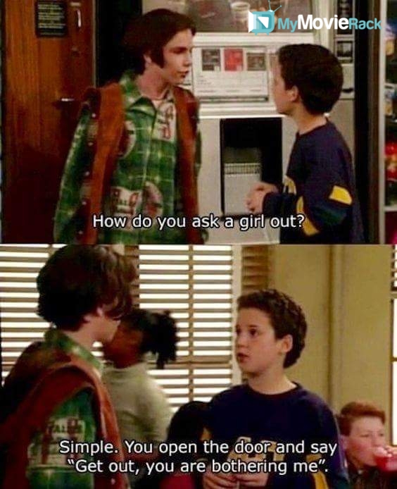 Eric: How do you ask a girl out?
Cory: Simple. You open the door and say "Get out, you are bothering