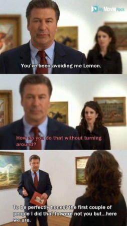 Jack: You've been avoiding me Lemon.
Liz: How do you do that without turning around?
Jack: To be