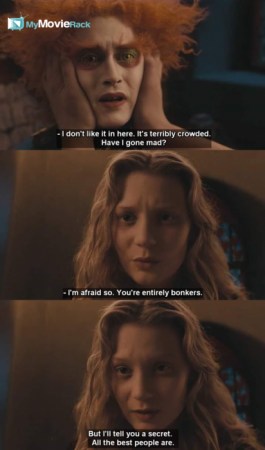 The Mad Hatter: I don't like it in here. It's terribly crowded. Have I gone mad?
Alice: I'm afraid