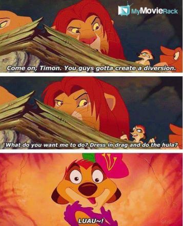 Simba: Come on, Timon. You guys gotta create a diversion.
Timon: What do you want me to do? Dress in
