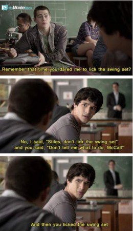Stiles: Remember that time you dared me to lick the swing set?
Scott: No, I said, "Stiles, don't