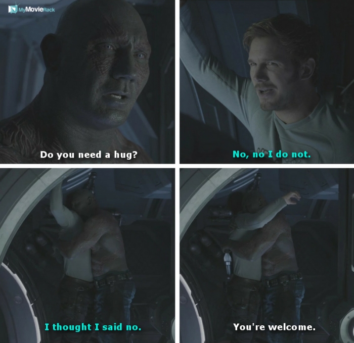 Drax: Do you need a hug?
Quill: No, no I do not.
Quill: I thought I said no.
Drax: You're welcome.