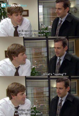 Jim: Is it me or does it smell like updog in here?
Michael: What&#039;s &quot;updog&quot;?
Jim: Nothing much,