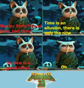 Po: Master Shifu? Good time, bad time?
Shifu: Time is an allusion, there is only the now.
Po: So now