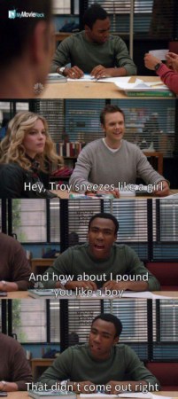 Jeff: Hey, Troy sneezes like a girl.
Troy: And how about I pound you like a boy. That didn't come
