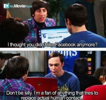 Howard: I thought you didn&#039;t like Facebook anymore.
Sheldon: Don&#039;t be silly. I&#039;m a fan of anything