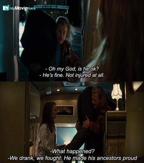 Jane: Oh my God, is he ok?
Thor: He's fine. Not injured at all.
Jane: What happened?
Thor: We drank,