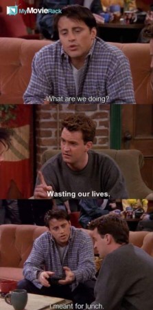 Joey: What are we doing?
Chandler: Wasting our lives.
Joey: I meant for lunch. #quote