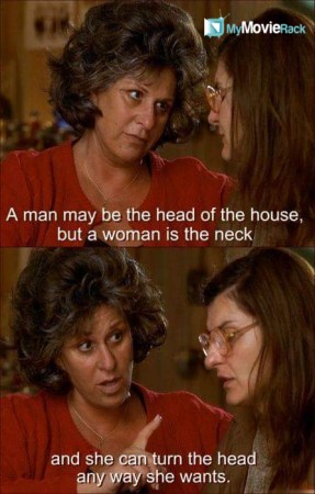 A man may be the head of the house, but a woman is the neck and she can turn the head any way she